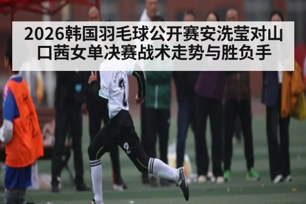 2026韩国羽毛球公开赛安洗莹对山口茜女单决赛战术走势与胜负手（kaiyun）