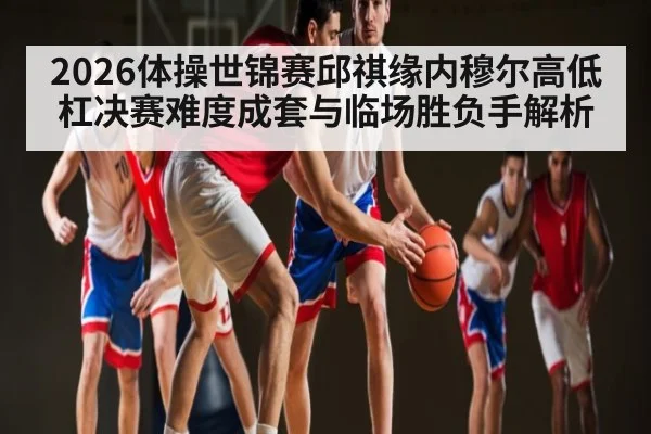 2026体操世锦赛邱祺缘内穆尔高低杠决赛难度成套与临场胜负手解析（kaiyun）