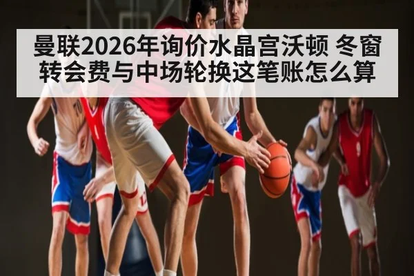 曼联2026年询价水晶宫沃顿 冬窗转会费与中场轮换这笔账怎么算